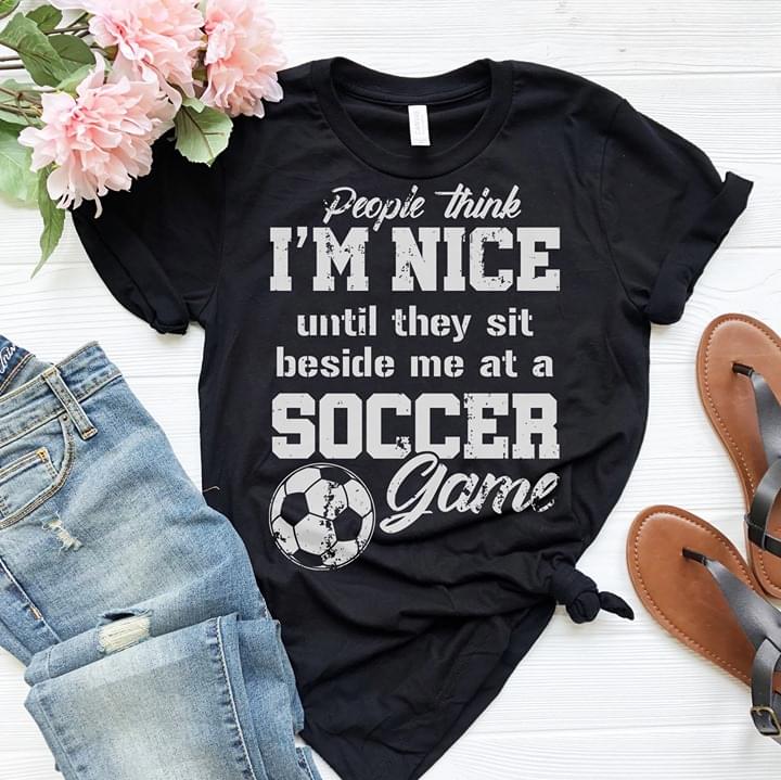 People Think I'm Nice Until They Sit Beside Me At A Soccer Game Shirt ...
