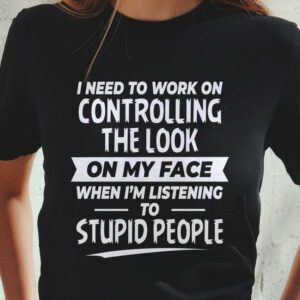 I Need To Work On Controlling The Look On My Face When I'm Listening To Stupid People T-Shirt Sweatshirt Hoodie